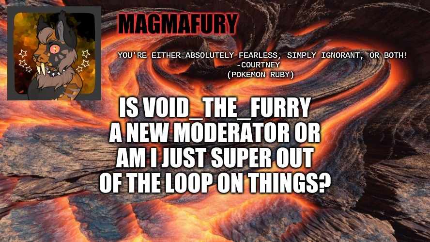MagmaFury Announcement Template | IS VOID_THE_FURRY A NEW MODERATOR OR AM I JUST SUPER OUT OF THE LOOP ON THINGS? | image tagged in magmafury announcement template | made w/ Imgflip meme maker