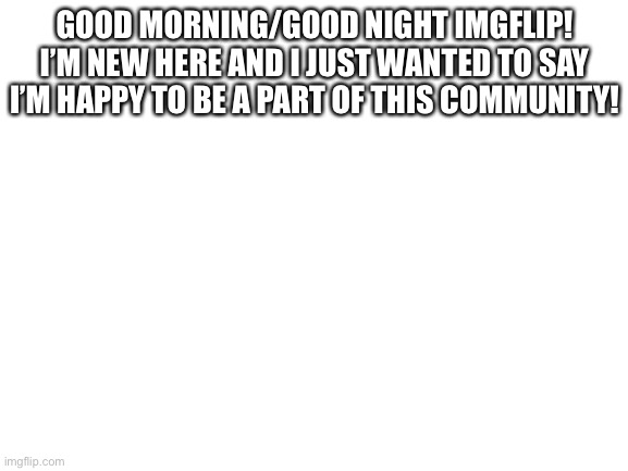 Hi! | GOOD MORNING/GOOD NIGHT IMGFLIP! I’M NEW HERE AND I JUST WANTED TO SAY I’M HAPPY TO BE A PART OF THIS COMMUNITY! | image tagged in blank white template,hello | made w/ Imgflip meme maker