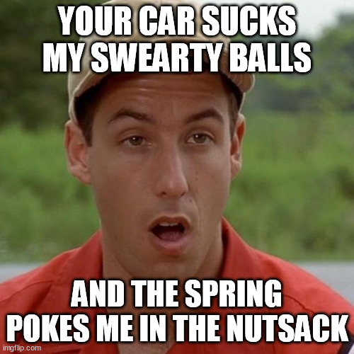 Adam Sandler mouth dropped | YOUR CAR SUCKS MY SWEARTY BALLS; AND THE SPRING POKES ME IN THE NUTSACK | image tagged in adam sandler mouth dropped,memes | made w/ Imgflip meme maker