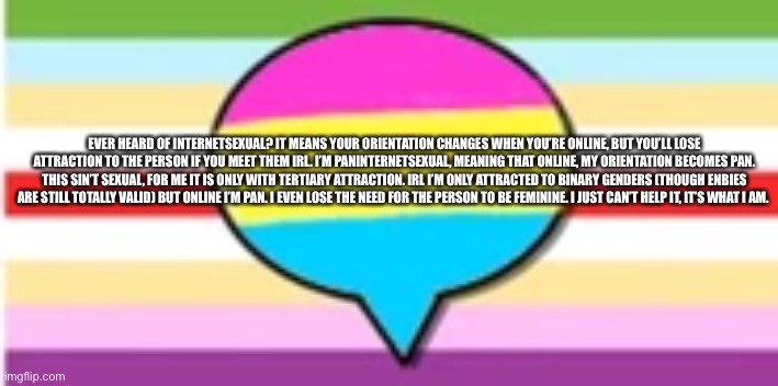 Yes, this is valid | EVER HEARD OF INTERNETSEXUAL? IT MEANS YOUR ORIENTATION CHANGES WHEN YOU’RE ONLINE, BUT YOU’LL LOSE ATTRACTION TO THE PERSON IF YOU MEET THEM IRL. I’M PANINTERNETSEXUAL, MEANING THAT ONLINE, MY ORIENTATION BECOMES PAN. THIS SIN’T SEXUAL, FOR ME IT IS ONLY WITH TERTIARY ATTRACTION. IRL I’M ONLY ATTRACTED TO BINARY GENDERS (THOUGH ENBIES ARE STILL TOTALLY VALID) BUT ONLINE I’M PAN. I EVEN LOSE THE NEED FOR THE PERSON TO BE FEMININE. I JUST CAN’T HELP IT, IT’S WHAT I AM. | made w/ Imgflip meme maker