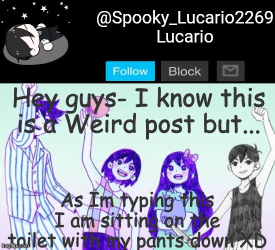 I needed to pee and came up with this post Idea :3 | Hey guys- I know this is a Weird post but... As Im typing this I am sitting on the toilet with my pants down XD | image tagged in omori template thank you yachi | made w/ Imgflip meme maker