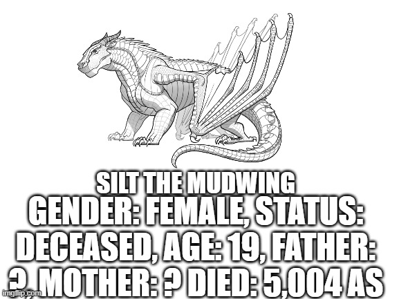 SILT THE MUDWING; GENDER: FEMALE, STATUS: DECEASED, AGE: 19, FATHER: ?, MOTHER: ? DIED: 5,004 AS | image tagged in memes,blank white template,wof,wings of fire | made w/ Imgflip meme maker
