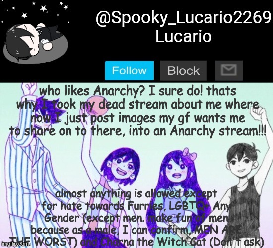 Link to anarchy stream in comments BELOW | who likes Anarchy? I sure do! thats why I took my dead stream about me where now I just post images my gf wants me to share on to there, into an Anarchy stream!!! almost anything is allowed except for hate towards Furries, LGBTQ+ Any Gender (except men. make fun of men because as a male, I can confirm, MEN ARE THE WORST) and Charna the Witch Cat (Don't ask) | image tagged in omori template thank you yachi | made w/ Imgflip meme maker