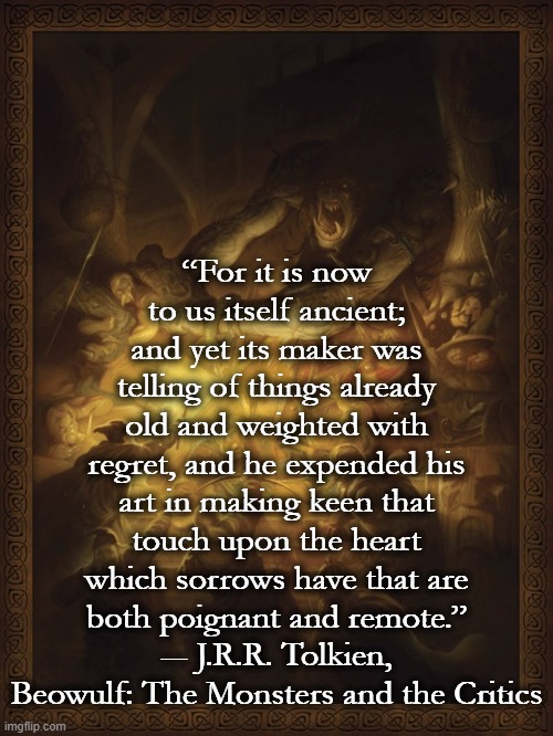 “For it is now to us itself ancient; and yet its maker was telling of things already old and weighted with regret, and he expended his art in making keen that touch upon the heart which sorrows have that are both poignant and remote.”
― J.R.R. Tolkien, Beowulf: The Monsters and the Critics | image tagged in literature,poems,tolkien | made w/ Imgflip meme maker