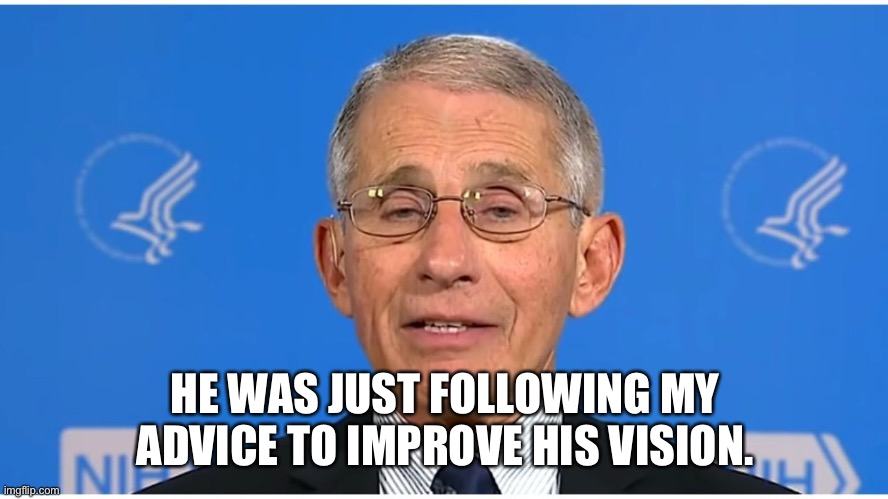 Dr Fauci | HE WAS JUST FOLLOWING MY ADVICE TO IMPROVE HIS VISION. | image tagged in dr fauci | made w/ Imgflip meme maker