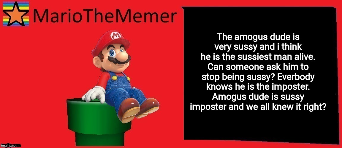 MarioTheMemer announcement template v1 | The amogus dude is very sussy and i think he is the sussiest man alive. Can someone ask him to stop being sussy? Everbody knows he is the imposter. Amogus dude is sussy imposter and we all knew it right? | image tagged in r3cjj4rxj4dxje1i,mariothememer announcement template v1 | made w/ Imgflip meme maker