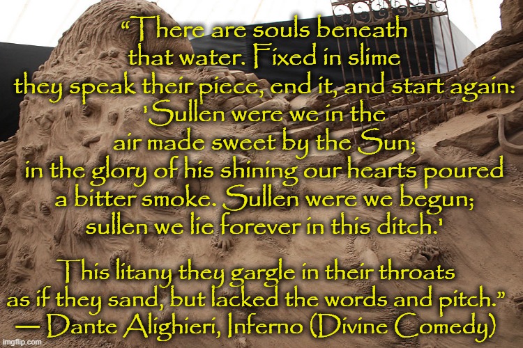 “There are souls beneath that water. Fixed in slime
they speak their piece, end it, and start again:
'Sullen were we in the air made sweet by the Sun;
in the glory of his shining our hearts poured
a bitter smoke. Sullen were we begun;
sullen we lie forever in this ditch.'; This litany they gargle in their throats
as if they sand, but lacked the words and pitch.”
― Dante Alighieri, Inferno (Divine Comedy) | image tagged in literature,poem,dante,inferno | made w/ Imgflip meme maker