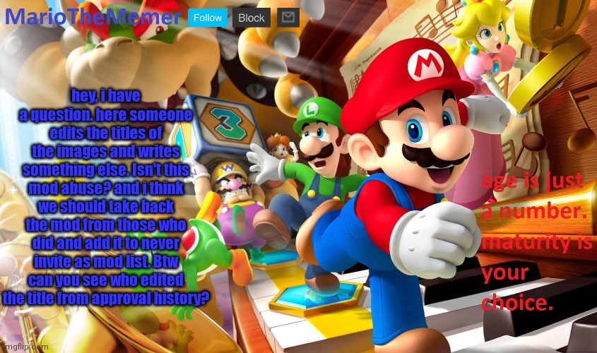 hey, i have a question. here someone edits the titles of the images and writes something else. Isn't this mod abuse? and i think we should take back the mod from those who did and add it to never invite as mod list. Btw can you see who edited the title from approval history? | image tagged in mariothememer announcement template v2 | made w/ Imgflip meme maker