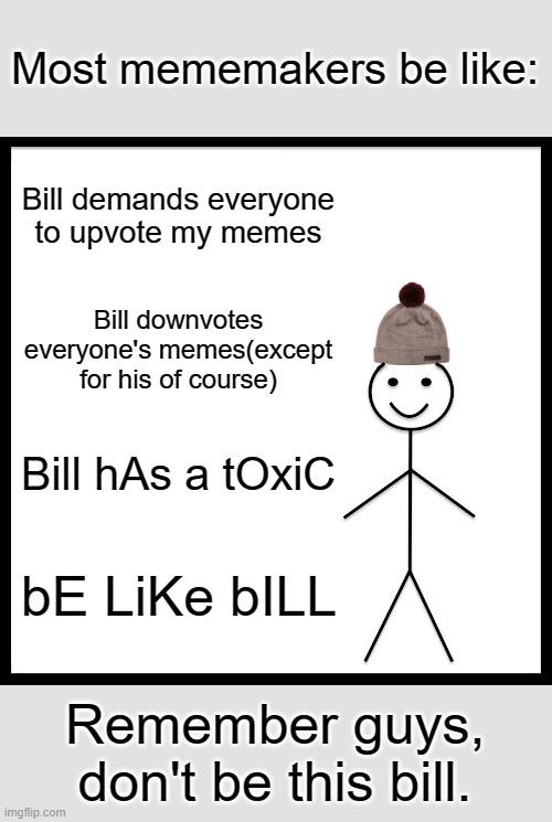 Be Like Bill Meme | Most mememakers be like:; Bill demands everyone to upvote my memes; Bill downvotes everyone's memes(except for his of course); Bill hAs a tOxiC; bE LiKe bILL; Remember guys, don't be this bill. | image tagged in memes,be like bill | made w/ Imgflip meme maker