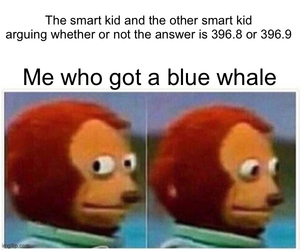Ye | The smart kid and the other smart kid arguing whether or not the answer is 396.8 or 396.9; Me who got a blue whale | image tagged in memes,monkey puppet,this took me a long time,i only have a single brain cell that barely functions,blue whale | made w/ Imgflip meme maker