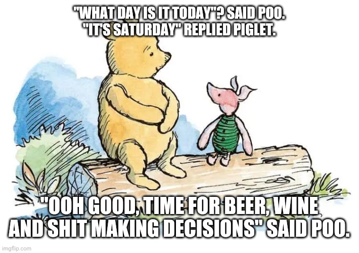 Poo & piglet | "WHAT DAY IS IT TODAY"? SAID POO.
"IT'S SATURDAY" REPLIED PIGLET. "OOH GOOD, TIME FOR BEER, WINE AND SHIT MAKING DECISIONS" SAID POO. | image tagged in weekend | made w/ Imgflip meme maker