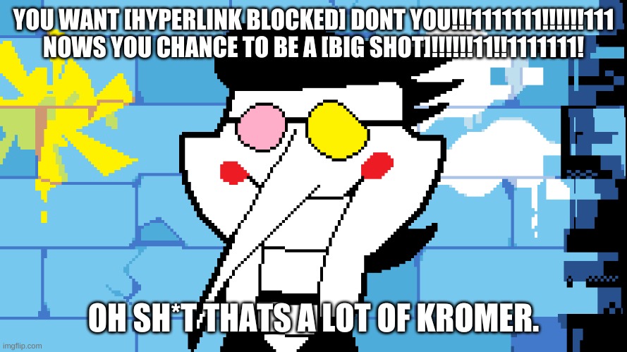 BIG SHOT! | YOU WANT [HYPERLINK BLOCKED] DONT YOU!!!1111111!!!!!!111
NOWS YOU CHANCE TO BE A [BIG SHOT]!!!!!!11!!1111111! OH SH*T THATS A LOT OF KROMER. | image tagged in big shot | made w/ Imgflip meme maker