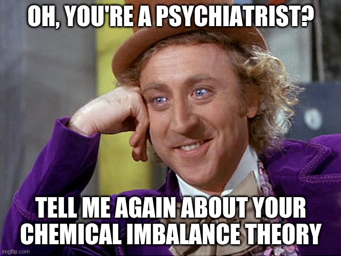 Big Willy Wonka Tell Me Again | OH, YOU'RE A PSYCHIATRIST? TELL ME AGAIN ABOUT YOUR CHEMICAL IMBALANCE THEORY | image tagged in big willy wonka tell me again | made w/ Imgflip meme maker