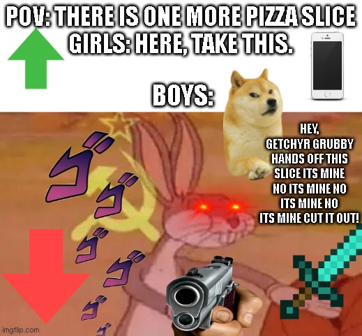 Pizza be like | POV: THERE IS ONE MORE PIZZA SLICE
GIRLS: HERE, TAKE THIS. BOYS:; HEY, GETCHYR GRUBBY HANDS OFF THIS SLICE ITS MINE NO ITS MINE NO ITS MINE NO ITS MINE CUT IT OUT! | image tagged in bugs bunny communist,pov,boys vs girls,girls vs boys,pizza,communism | made w/ Imgflip meme maker
