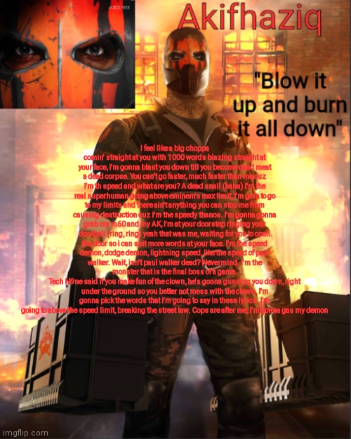 rap lyrics (unfinished) still a lot more words to go. | I feel like a big choppa comin' straight at you with 1000 words blazing straight at your face, i'm gonna blast you down till you become dead meat a dead corpse. You can't go faster, much faster than me cuz i'm th speed and what are you? A dead snail (haha) I'm the real superhuman going above eminem's max limit, i'm goin to go to my limits and there ain't anything you can stop me from causing destruction cuz i'm the speedy thanos. I'm gonna gonna grab my m60 and my AK, i'm at your doorstep ringing your doorbell (ring, ring) yeah that was me, waiting for you to open the door so i can spit more words at your face. I'm the speed demon, dodge demon, lightning speed, like the speed of paul walker. Wait, isn't paul walker dead? Nevermind. I'm the monster that is the final boss of a game.
Tech N9ne said if you make fun of the clown, he's gonna gunning you down, right under the ground so you better not mess with the clown. I'm gonna pick the words that i'm going to say in these lyrics. I'm going to above the speed limit, breaking the street law. Cops are after me, i'm gonna gas my demon | image tagged in akifhaziq critical ops temp lone wolf event | made w/ Imgflip meme maker