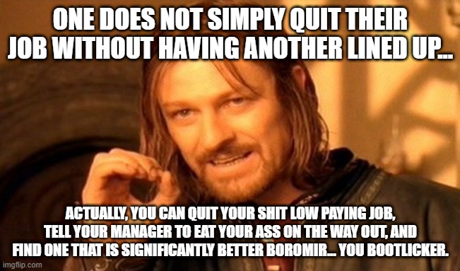 One Does Not Simply Meme | ONE DOES NOT SIMPLY QUIT THEIR JOB WITHOUT HAVING ANOTHER LINED UP... ACTUALLY, YOU CAN QUIT YOUR SHIT LOW PAYING JOB, TELL YOUR MANAGER TO EAT YOUR ASS ON THE WAY OUT, AND FIND ONE THAT IS SIGNIFICANTLY BETTER BOROMIR... YOU BOOTLICKER. | image tagged in memes,one does not simply | made w/ Imgflip meme maker