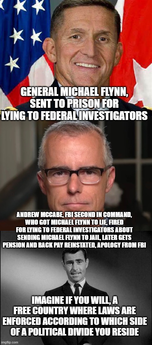 GENERAL MICHAEL FLYNN, SENT TO PRISON FOR LYING TO FEDERAL INVESTIGATORS; ANDREW MCCABE, FBI SECOND IN COMMAND, WHO GOT MICHAEL FLYNN TO LIE, FIRED FOR LYING TO FEDERAL INVESTIGATORS ABOUT SENDING MICHAEL FLYNN TO JAIL, LATER GETS PENSION AND BACK PAY REINSTATED, APOLOGY FROM FBI; IMAGINE IF YOU WILL, A FREE COUNTRY WHERE LAWS ARE ENFORCED ACCORDING TO WHICH SIDE OF A POLITICAL DIVIDE YOU RESIDE | image tagged in general michael flynn,rod serling twilight zone | made w/ Imgflip meme maker