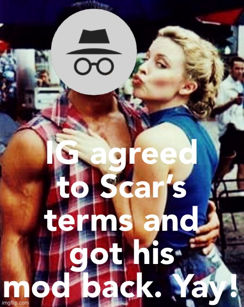 But did he really agree to Scar’s terms? Like, really really? For realzies no takebacks? Guess we’ll find out! | IG agreed to Scar’s terms and got his mod back. Yay! | image tagged in ig,got,his,mod,back,yay maybe | made w/ Imgflip meme maker
