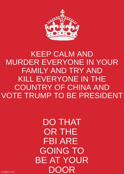 Keep Calm And Carry On Red | KEEP CALM AND MURDER EVERYONE IN YOUR FAMILY AND TRY AND KILL EVERYONE IN THE COUNTRY OF CHINA AND VOTE TRUMP TO BE PRESIDENT; DO THAT
OR THE 
FBI ARE 
GOING TO
BE AT YOUR
DOOR | image tagged in memes,keep calm and carry on red | made w/ Imgflip meme maker