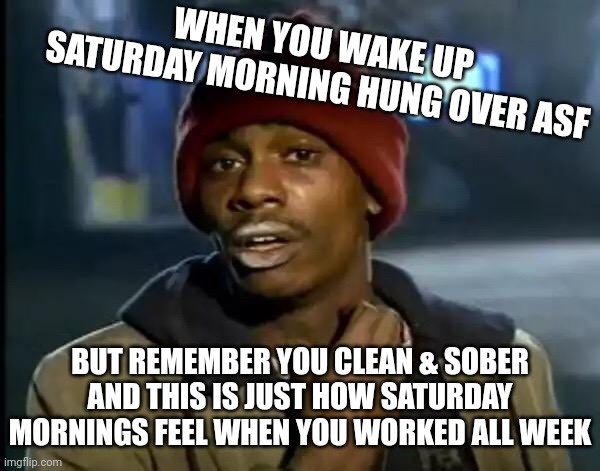 Y'all got any more of that work |  WHEN YOU WAKE UP SATURDAY MORNING HUNG OVER ASF; BUT REMEMBER YOU CLEAN & SOBER AND THIS IS JUST HOW SATURDAY MORNINGS FEEL WHEN YOU WORKED ALL WEEK | image tagged in memes,y'all got any more of that | made w/ Imgflip meme maker