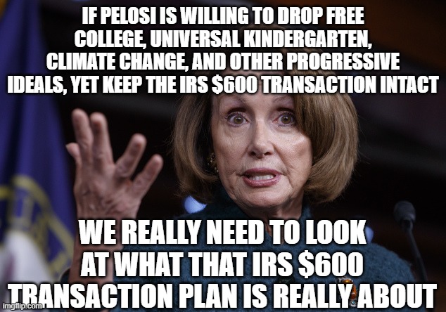 It can't be good | IF PELOSI IS WILLING TO DROP FREE COLLEGE, UNIVERSAL KINDERGARTEN, CLIMATE CHANGE, AND OTHER PROGRESSIVE IDEALS, YET KEEP THE IRS $600 TRANSACTION INTACT; WE REALLY NEED TO LOOK AT WHAT THAT IRS $600 TRANSACTION PLAN IS REALLY ABOUT | image tagged in good old nancy pelosi | made w/ Imgflip meme maker