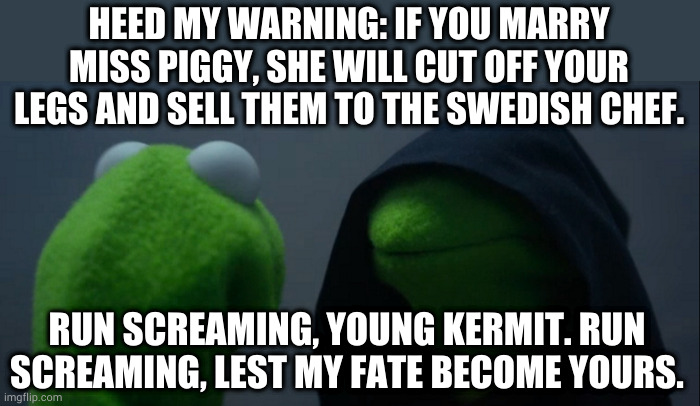 Can't I just murder them both? | HEED MY WARNING: IF YOU MARRY MISS PIGGY, SHE WILL CUT OFF YOUR LEGS AND SELL THEM TO THE SWEDISH CHEF. RUN SCREAMING, YOUNG KERMIT. RUN SCREAMING, LEST MY FATE BECOME YOURS. | image tagged in memes,evil kermit | made w/ Imgflip meme maker