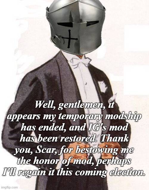 Until next time | Well, gentlemen, it appears my temporary modship has ended, and IG's mod has been restored. Thank you, Scar, for bestowing me the honor of mod, perhaps I'll regain it this coming election. | image tagged in rmk,scar,mod,ig,hcp | made w/ Imgflip meme maker