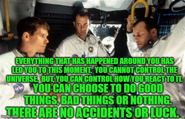 Shifting "Blame," accomplishes almost nothing. | EVERYTHING THAT HAS HAPPENED AROUND YOU HAS LED YOU TO THIS MOMENT.  YOU CANNOT CONTROL THE UNIVERSE.  BUT, YOU CAN CONTROL HOW YOU REACT TO IT. YOU CAN CHOOSE TO DO GOOD THINGS, BAD THINGS OR NOTHING. THERE ARE NO ACCIDENTS OR LUCK. | image tagged in politics | made w/ Imgflip meme maker