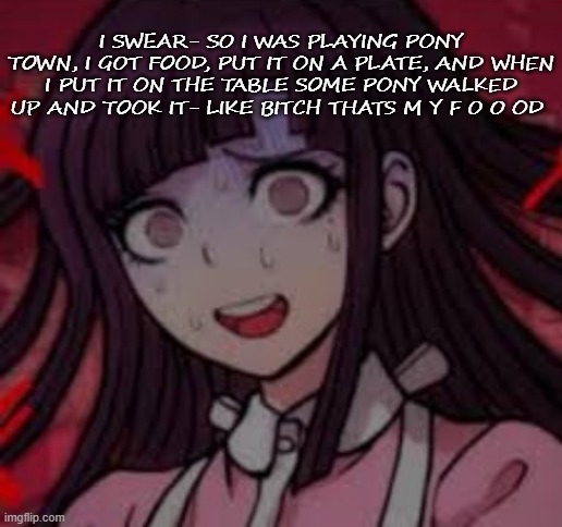 .-. | I SWEAR- SO I WAS PLAYING PONY TOWN, I GOT FOOD, PUT IT ON A PLATE, AND WHEN I PUT IT ON THE TABLE SOME PONY WALKED UP AND TOOK IT- LIKE BITCH THATS M Y F O O OD | image tagged in mikan you what mate | made w/ Imgflip meme maker