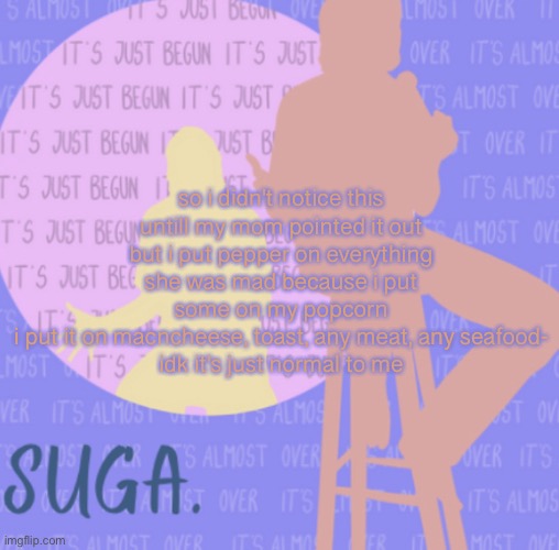 idk | so i didn't notice this untill my mom pointed it out but i put pepper on everything
she was mad because i put some on my popcorn
i put it on macncheese, toast, any meat, any seafood-
idk it's just normal to me | image tagged in sugas bo burnham template | made w/ Imgflip meme maker