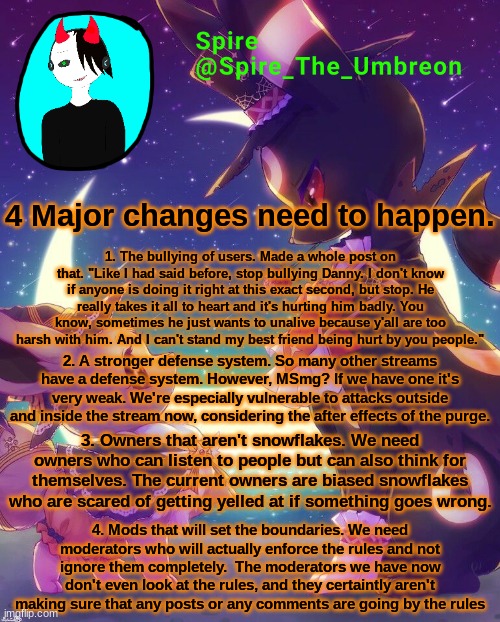 Spire Halloween announcement template | 4 Major changes need to happen. 1. The bullying of users. Made a whole post on that. "Like I had said before, stop bullying Danny. I don't know if anyone is doing it right at this exact second, but stop. He really takes it all to heart and it's hurting him badly. You know, sometimes he just wants to unalive because y'all are too harsh with him. And I can't stand my best friend being hurt by you people."; 2. A stronger defense system. So many other streams have a defense system. However, MSmg? If we have one it's very weak. We're especially vulnerable to attacks outside and inside the stream now, considering the after effects of the purge. 3. Owners that aren't snowflakes. We need owners who can listen to people but can also think for themselves. The current owners are biased snowflakes who are scared of getting yelled at if something goes wrong. 4. Mods that will set the boundaries. We need moderators who will actually enforce the rules and not ignore them completely.  The moderators we have now don't even look at the rules, and they certaintly aren't making sure that any posts or any comments are going by the rules | image tagged in spire halloween announcement template | made w/ Imgflip meme maker
