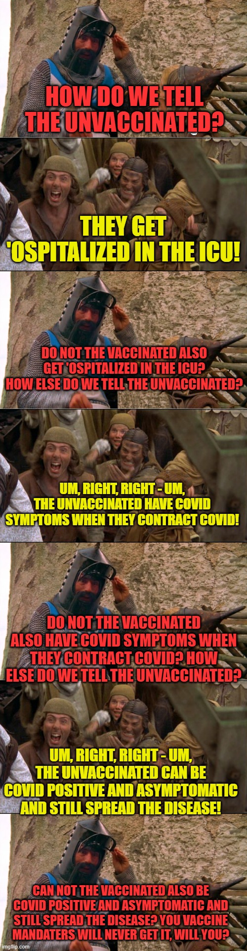Special thanks for who_am_i for the idea! | HOW DO WE TELL THE UNVACCINATED? THEY GET 'OSPITALIZED IN THE ICU! DO NOT THE VACCINATED ALSO GET 'OSPITALIZED IN THE ICU? HOW ELSE DO WE TELL THE UNVACCINATED? UM, RIGHT, RIGHT - UM, THE UNVACCINATED HAVE COVID SYMPTOMS WHEN THEY CONTRACT COVID! DO NOT THE VACCINATED ALSO HAVE COVID SYMPTOMS WHEN THEY CONTRACT COVID? HOW ELSE DO WE TELL THE UNVACCINATED? UM, RIGHT, RIGHT - UM, THE UNVACCINATED CAN BE COVID POSITIVE AND ASYMPTOMATIC AND STILL SPREAD THE DISEASE! CAN NOT THE VACCINATED ALSO BE COVID POSITIVE AND ASYMPTOMATIC AND STILL SPREAD THE DISEASE? YOU VACCINE MANDATERS WILL NEVER GET IT, WILL YOU? | image tagged in burn the witch,covid,vaccine,mandate | made w/ Imgflip meme maker