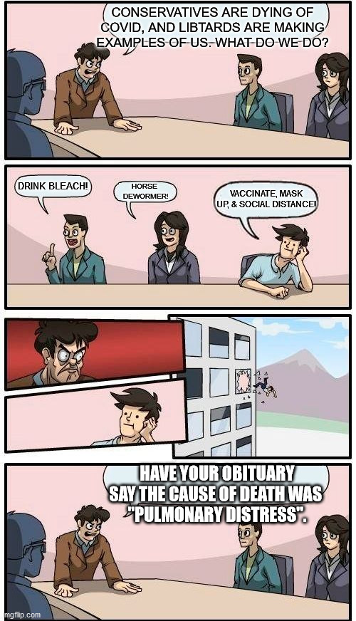 Deny it until the grave. | CONSERVATIVES ARE DYING OF COVID, AND LIBTARDS ARE MAKING EXAMPLES OF US. WHAT DO WE DO? DRINK BLEACH! HORSE 
DEWORMER! VACCINATE, MASK UP, & SOCIAL DISTANCE! HAVE YOUR OBITUARY SAY THE CAUSE OF DEATH WAS 
"PULMONARY DISTRESS". | made w/ Imgflip meme maker