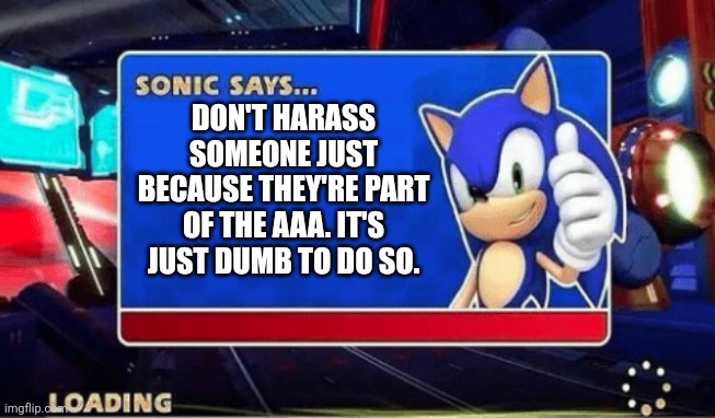 Be like Sonic. Don't harass someone just because they're Anti-Anime. |  DON'T HARASS SOMEONE JUST BECAUSE THEY'RE PART OF THE AAA. IT'S JUST DUMB TO DO SO. | image tagged in sonic says,anti anime | made w/ Imgflip meme maker