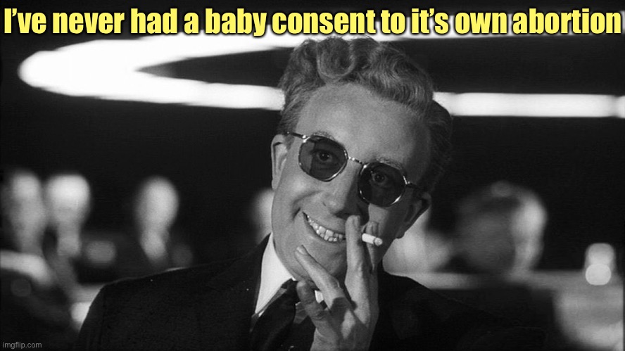 Doctor Strangelove says... | I’ve never had a baby consent to it’s own abortion | image tagged in doctor strangelove says | made w/ Imgflip meme maker