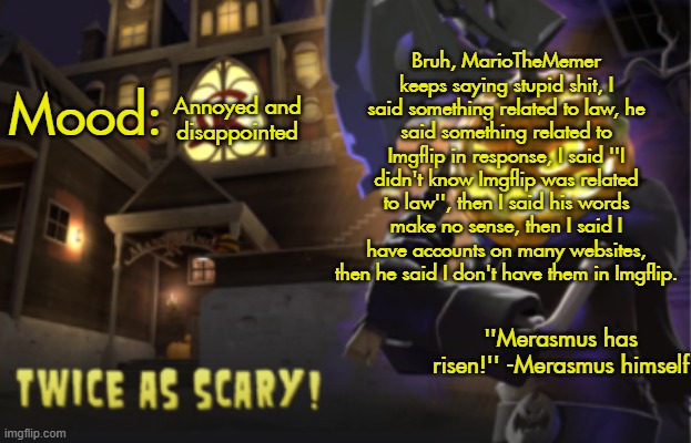 Benjamin's Scream Fortress temp for spooky month | Bruh, MarioTheMemer keeps saying stupid shit, I said something related to law, he said something related to Imgflip in response, I said ''I didn't know Imgflip was related to law'', then I said his words make no sense, then I said I have accounts on many websites, then he said I don't have them in Imgflip. Annoyed and disappointed | image tagged in benjamin's scream fortress temp for spooky month | made w/ Imgflip meme maker