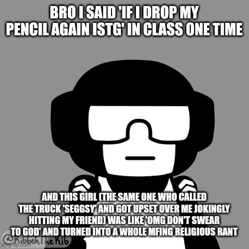 Like stfu I don't give a shit | BRO I SAID 'IF I DROP MY PENCIL AGAIN ISTG' IN CLASS ONE TIME; AND THIS GIRL (THE SAME ONE WHO CALLED THE TRUCK 'SEGGSY' AND GOT UPSET OVER ME JOKINGLY HITTING MY FRIEND) WAS LIKE 'OMG DON'T SWEAR TO GOD' AND TURNED INTO A WHOLE MFING RELIGIOUS RANT | image tagged in tankman neutral face | made w/ Imgflip meme maker