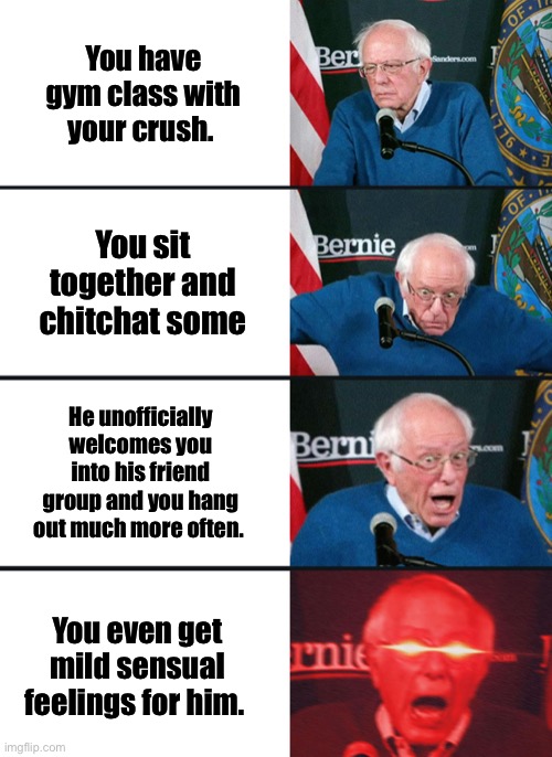 True story- my little europic heart is so excited and happy | You have gym class with your crush. You sit together and chitchat some; He unofficially welcomes you into his friend group and you hang out much more often. You even get mild sensual feelings for him. | image tagged in bernie sanders reaction nuked | made w/ Imgflip meme maker