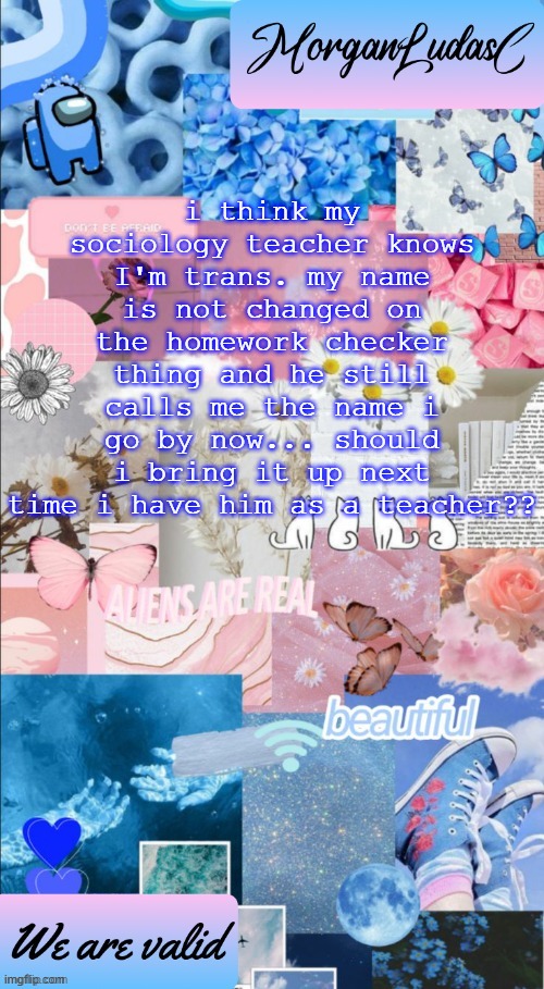 help lord | i think my sociology teacher knows I'm trans. my name is not changed on the homework checker thing and he still calls me the name i go by now... should i bring it up next time i have him as a teacher?? | image tagged in morganludasc announcement template | made w/ Imgflip meme maker