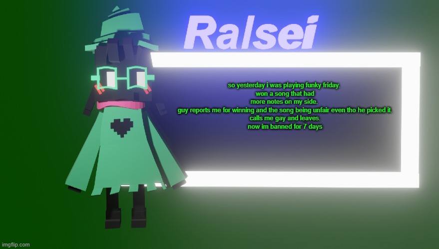 the only time reporting actually works | so yesterday i was playing funky friday.
 won a song that had more notes on my side.
 guy reports me for winning and the song being unfair even tho he picked it.
 calls me gay and leaves.
 now im banned for 7 days | image tagged in ralsei's new temp | made w/ Imgflip meme maker
