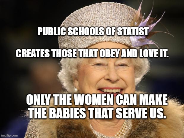 Queen Elizabeth | PUBLIC SCHOOLS OF STATIST                          CREATES THOSE THAT OBEY AND LOVE IT. ONLY THE WOMEN CAN MAKE THE BABIES THAT SERVE US. | image tagged in queen elizabeth | made w/ Imgflip meme maker