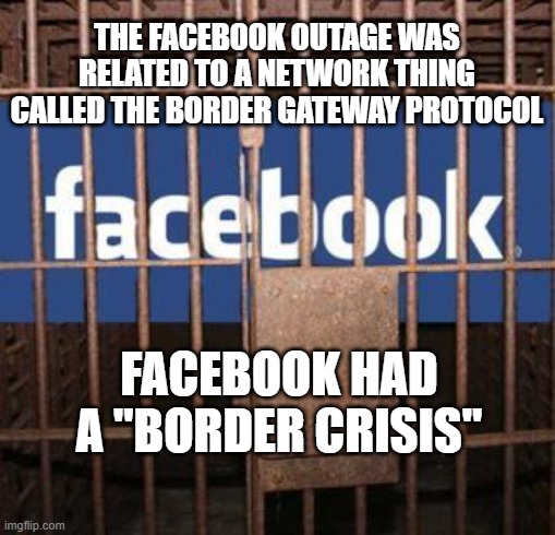 Facebook jail | THE FACEBOOK OUTAGE WAS RELATED TO A NETWORK THING CALLED THE BORDER GATEWAY PROTOCOL FACEBOOK HAD A "BORDER CRISIS" | image tagged in facebook jail | made w/ Imgflip meme maker