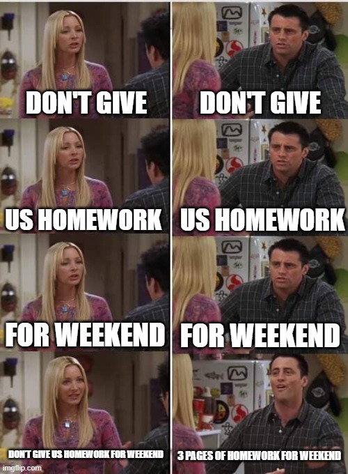 Math teachers be like | DON'T GIVE; DON'T GIVE; US HOMEWORK; US HOMEWORK; FOR WEEKEND; FOR WEEKEND; DON'T GIVE US HOMEWORK FOR WEEKEND; 3 PAGES OF HOMEWORK FOR WEEKEND | image tagged in phoebe joey | made w/ Imgflip meme maker