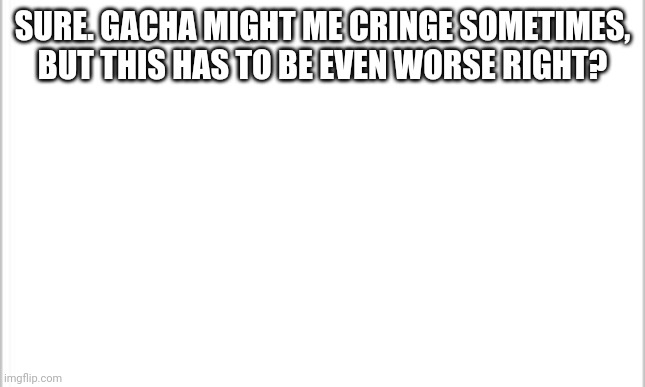 https://imgflip.com/i/5qljhx | SURE. GACHA MIGHT ME CRINGE SOMETIMES, BUT THIS HAS TO BE EVEN WORSE RIGHT? HTTPS://IMGFLIP.COM/I/5QLJHX | image tagged in white background | made w/ Imgflip meme maker