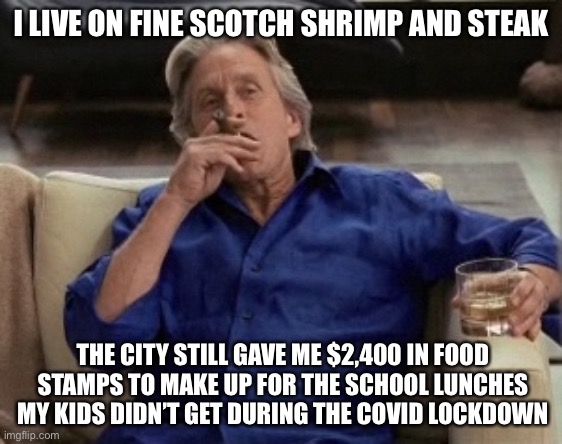 Gordon Gecko | I LIVE ON FINE SCOTCH SHRIMP AND STEAK; THE CITY STILL GAVE ME $2,400 IN FOOD STAMPS TO MAKE UP FOR THE SCHOOL LUNCHES MY KIDS DIDN’T GET DURING THE COVID LOCKDOWN | image tagged in gordon gecko,liberal logic,stupid liberals,true story bro,new normal,democratic socialism | made w/ Imgflip meme maker