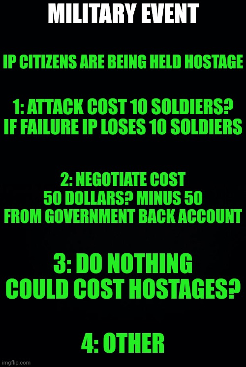 IP MILITARY FOR EVENTS | MILITARY EVENT; IP CITIZENS ARE BEING HELD HOSTAGE; 1: ATTACK COST 10 SOLDIERS? IF FAILURE IP LOSES 10 SOLDIERS; 2: NEGOTIATE COST 50 DOLLARS? MINUS 50 FROM GOVERNMENT BACK ACCOUNT; 3: DO NOTHING COULD COST HOSTAGES? 4: OTHER | image tagged in black background | made w/ Imgflip meme maker