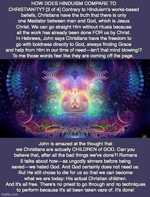 HOW DOES HINDUISM COMPARE TO CHRISTIANITY? [3 of 4] Contrary to Hinduism’s works-based beliefs, Christians have the truth that there is only one Mediator between man and God, which is Jesus Christ. We can go straight Him without rituals because all the work has already been done FOR us by Christ. In Hebrews, John says Christians have the freedom to go with boldness directly to God, always finding Grace and help from Him in our time of need—isn't that mind blowing!?
To me those words feel like they are coming off the page. John is amazed at the thought that we Christians are actually CHILDREN of GOD. Can you believe that, after all the bad things we've done?! Romans 5 talks about how—as ungodly sinners before being saved—we hated God. And God certainly does not need us. But He still chose to die for us so that we can become what we are today: His actual Christian children.
And it's all free. There's no priest to go through and no techniques
to perform because it's all been taken care of. It's done! | image tagged in hindu,reincarnation,christian,bible,god,karma | made w/ Imgflip meme maker