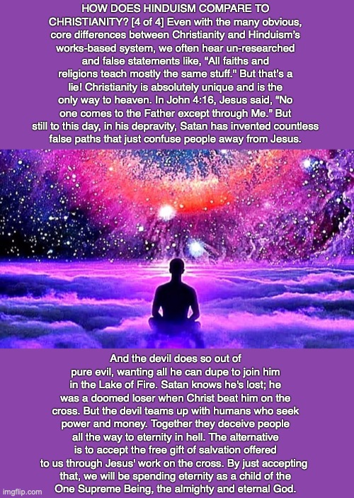 HOW DOES HINDUISM COMPARE TO CHRISTIANITY? [4 of 4] Even with the many obvious, core differences between Christianity and Hinduism’s works-based system, we often hear un-researched and false statements like, “All faiths and religions teach mostly the same stuff." But that’s a lie! Christianity is absolutely unique and is the only way to heaven. In John 4:16, Jesus said, “No one comes to the Father except through Me.” But still to this day, in his depravity, Satan has invented countless
false paths that just confuse people away from Jesus. And the devil does so out of pure evil, wanting all he can dupe to join him in the Lake of Fire. Satan knows he's lost; he was a doomed loser when Christ beat him on the cross. But the devil teams up with humans who seek power and money. Together they deceive people all the way to eternity in hell. The alternative is to accept the free gift of salvation offered to us through Jesus' work on the cross. By just accepting 
that, we will be spending eternity as a child of the
One Supreme Being, the almighty and eternal God. | image tagged in hindu,karma,reincarnation,god,bible,jesus | made w/ Imgflip meme maker