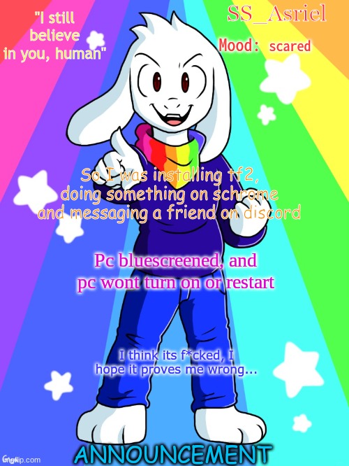 SS_Asriel Finished Temp (added mood) | scared; So I was installing tf2, doing something on schrome and messaging a friend on discord; Pc bluescreened, and pc wont turn on or restart; I think its f*cked, I hope it proves me wrong... | image tagged in ss_asriel finished temp added mood | made w/ Imgflip meme maker