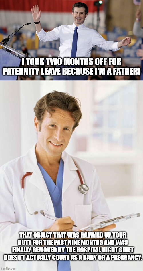 Yadda, Yadda, Yadda. | I TOOK TWO MONTHS OFF FOR PATERNITY LEAVE BECAUSE I'M A FATHER! THAT OBJECT THAT WAS RAMMED UP YOUR BUTT FOR THE PAST NINE MONTHS AND WAS FINALLY REMOVED BY THE HOSPITAL NIGHT SHIFT DOESN'T ACTUALLY COUNT AS A BABY OR A PREGNANCY. | image tagged in pete buttigieg,doctor,butt,political humor,toilet humor | made w/ Imgflip meme maker